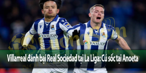 Villarreal đánh bại Real Sociedad tại La Liga: Cú sốc tại Anoeta